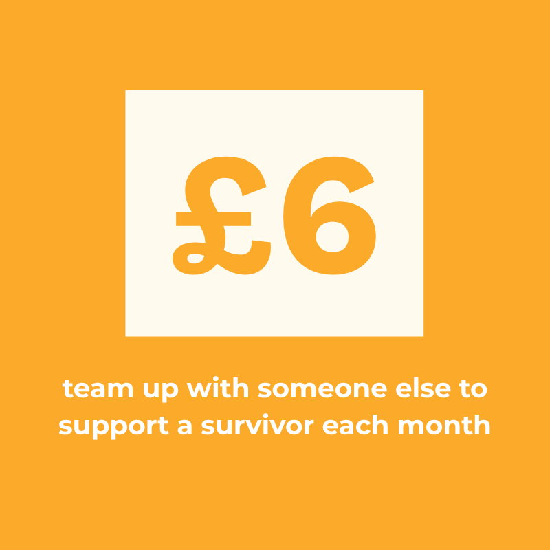 £6 a month: team up with someone else to support a survivor each month